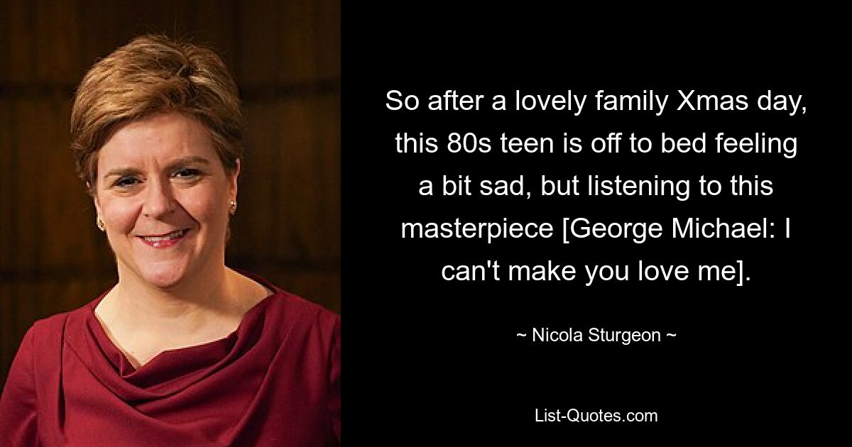 So after a lovely family Xmas day, this 80s teen is off to bed feeling a bit sad, but listening to this masterpiece [George Michael: I can't make you love me]. — © Nicola Sturgeon