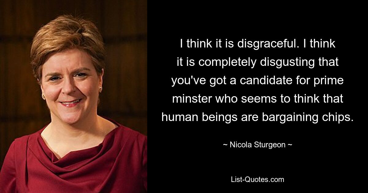 I think it is disgraceful. I think it is completely disgusting that you've got a candidate for prime minster who seems to think that human beings are bargaining chips. — © Nicola Sturgeon