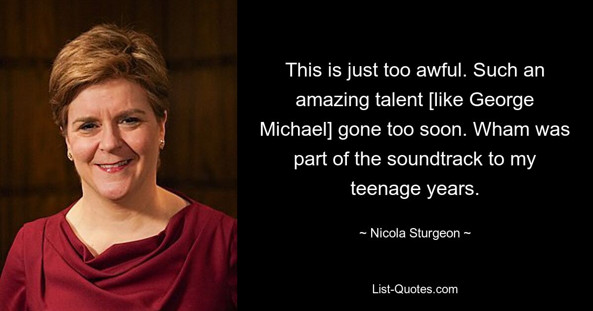 This is just too awful. Such an amazing talent [like George Michael] gone too soon. Wham was part of the soundtrack to my teenage years. — © Nicola Sturgeon