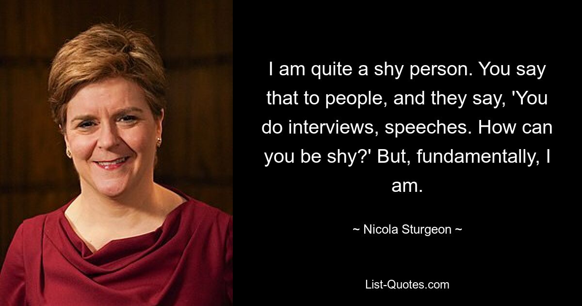 I am quite a shy person. You say that to people, and they say, 'You do interviews, speeches. How can you be shy?' But, fundamentally, I am. — © Nicola Sturgeon