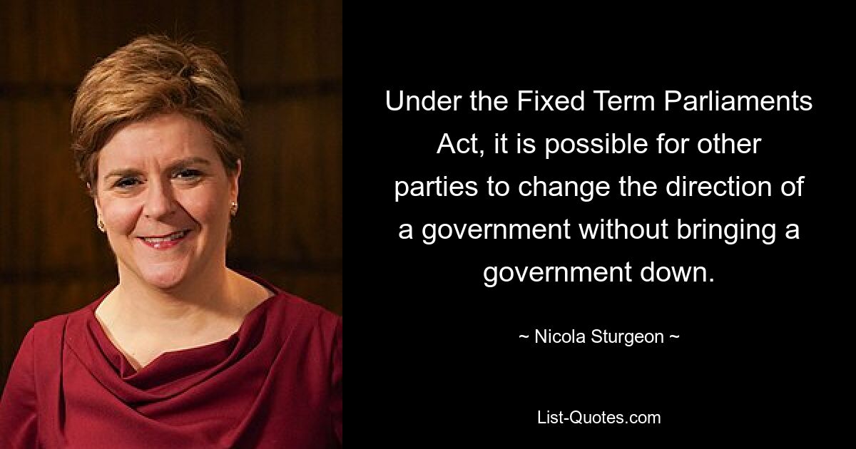 Under the Fixed Term Parliaments Act, it is possible for other parties to change the direction of a government without bringing a government down. — © Nicola Sturgeon