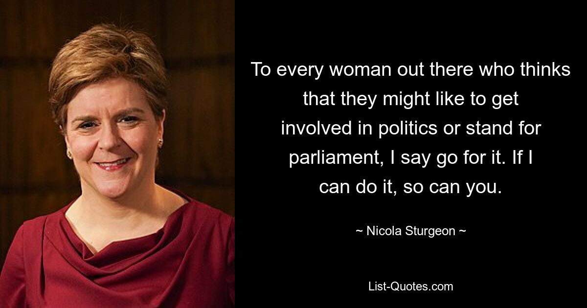 To every woman out there who thinks that they might like to get involved in politics or stand for parliament, I say go for it. If I can do it, so can you. — © Nicola Sturgeon