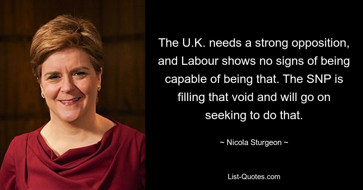 The U.K. needs a strong opposition, and Labour shows no signs of being capable of being that. The SNP is filling that void and will go on seeking to do that. — © Nicola Sturgeon