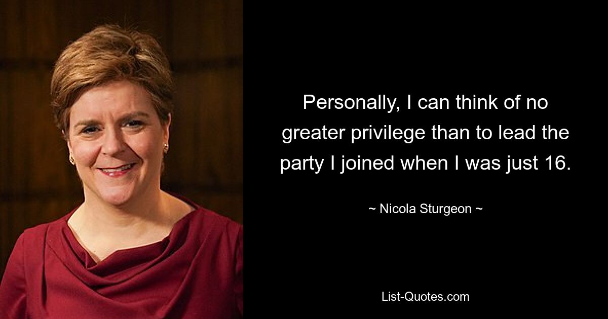 Personally, I can think of no greater privilege than to lead the party I joined when I was just 16. — © Nicola Sturgeon