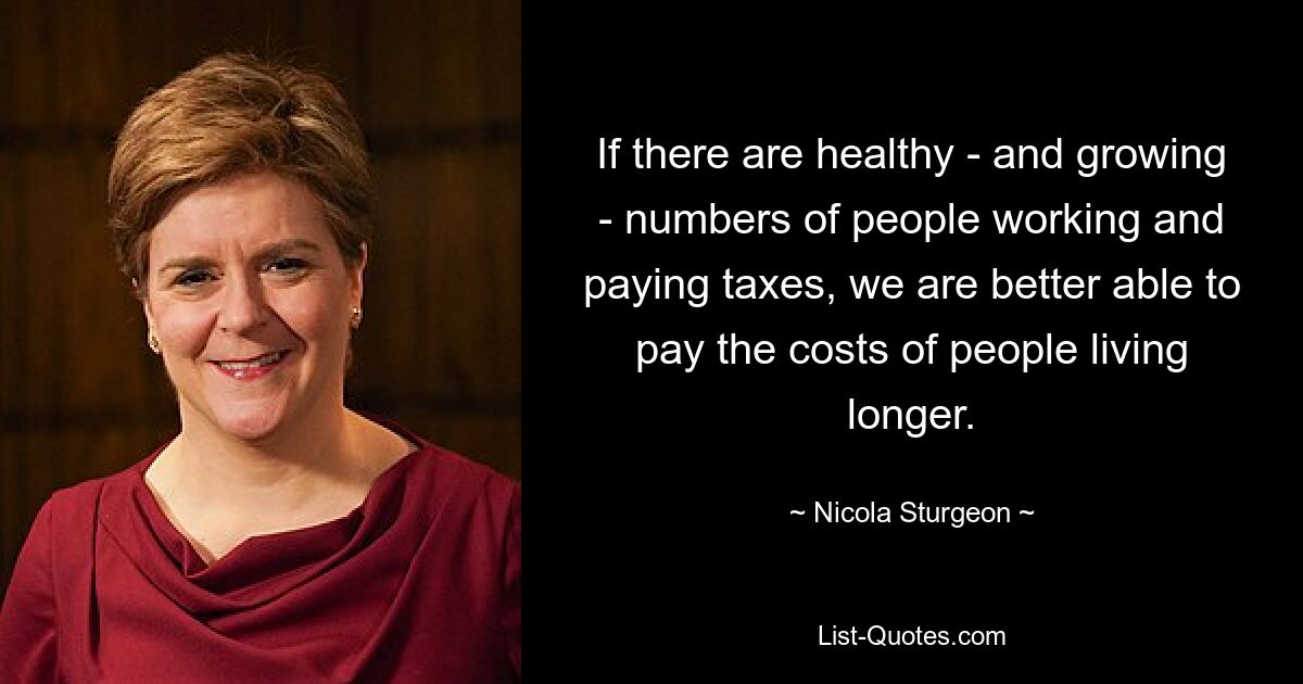 If there are healthy - and growing - numbers of people working and paying taxes, we are better able to pay the costs of people living longer. — © Nicola Sturgeon