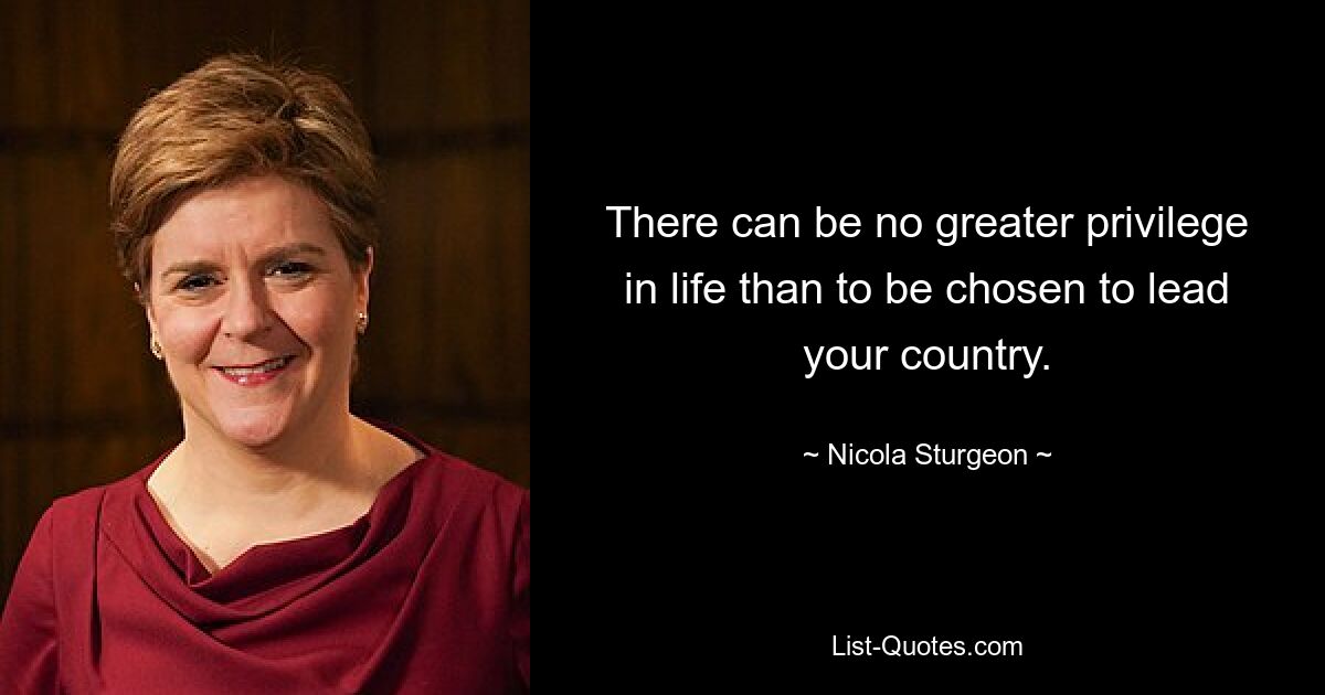 There can be no greater privilege in life than to be chosen to lead your country. — © Nicola Sturgeon