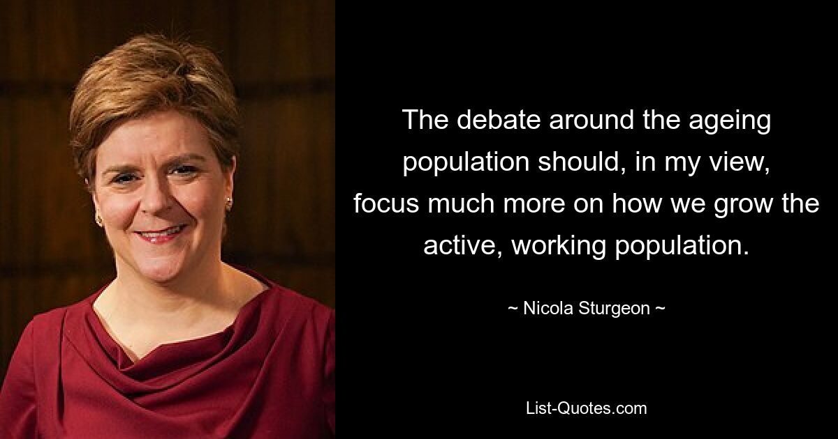 The debate around the ageing population should, in my view, focus much more on how we grow the active, working population. — © Nicola Sturgeon