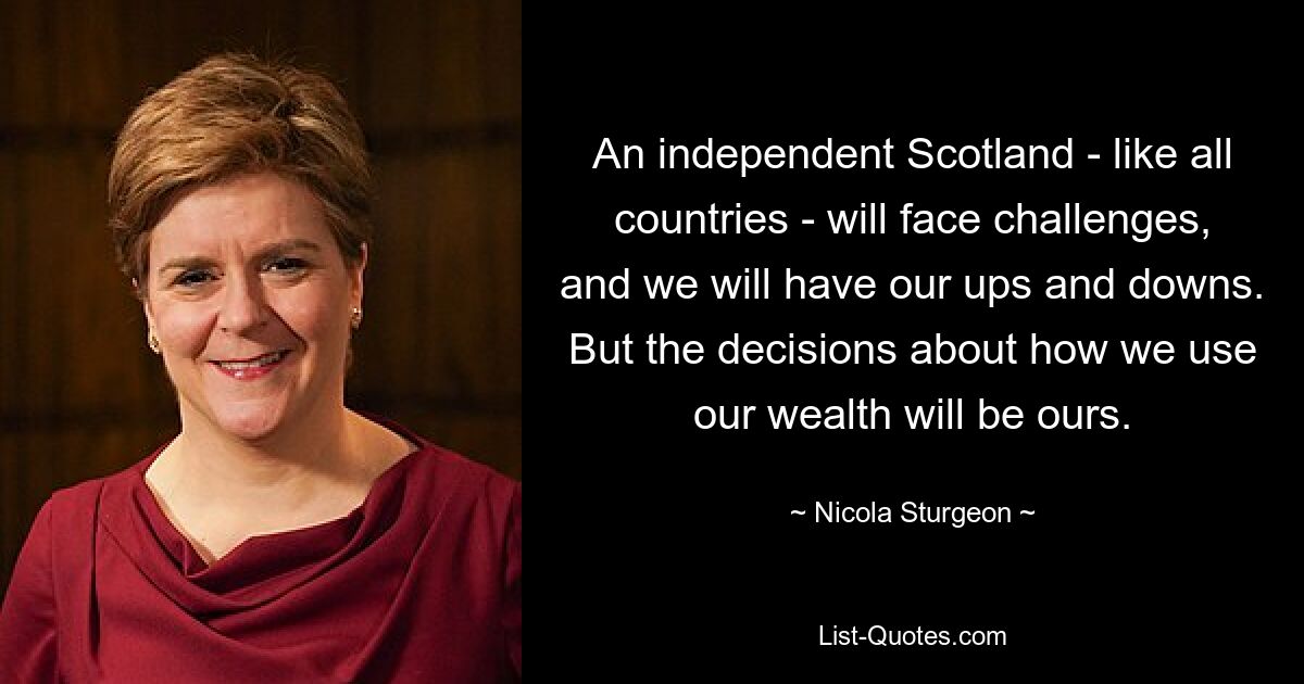 An independent Scotland - like all countries - will face challenges, and we will have our ups and downs. But the decisions about how we use our wealth will be ours. — © Nicola Sturgeon