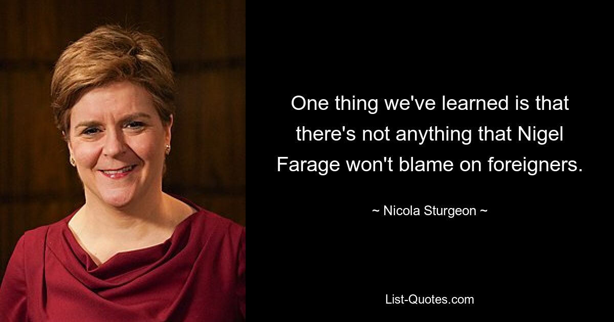 One thing we've learned is that there's not anything that Nigel Farage won't blame on foreigners. — © Nicola Sturgeon