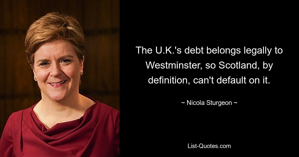 The U.K.'s debt belongs legally to Westminster, so Scotland, by definition, can't default on it. — © Nicola Sturgeon