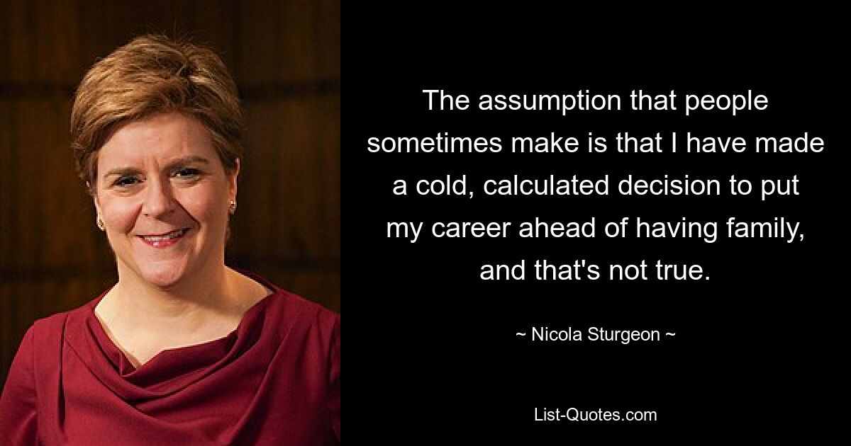 The assumption that people sometimes make is that I have made a cold, calculated decision to put my career ahead of having family, and that's not true. — © Nicola Sturgeon