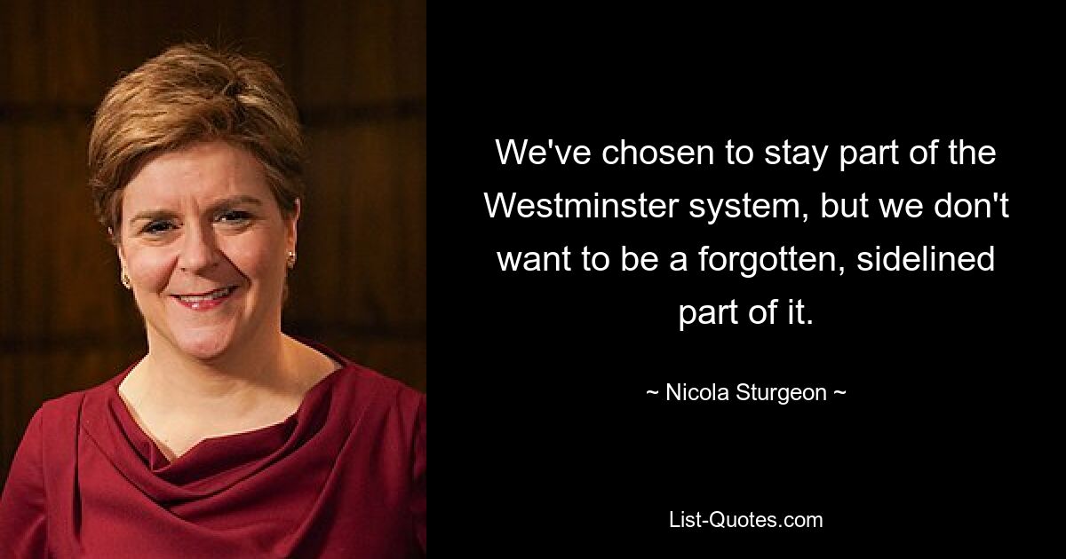 We've chosen to stay part of the Westminster system, but we don't want to be a forgotten, sidelined part of it. — © Nicola Sturgeon