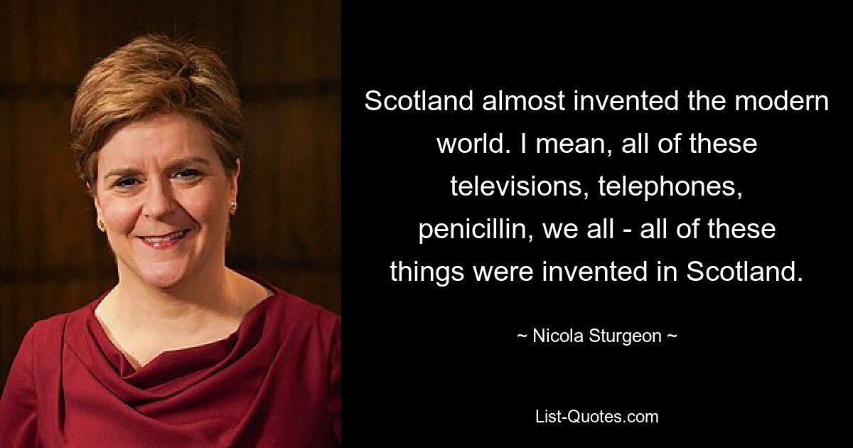 Scotland almost invented the modern world. I mean, all of these televisions, telephones, penicillin, we all - all of these things were invented in Scotland. — © Nicola Sturgeon