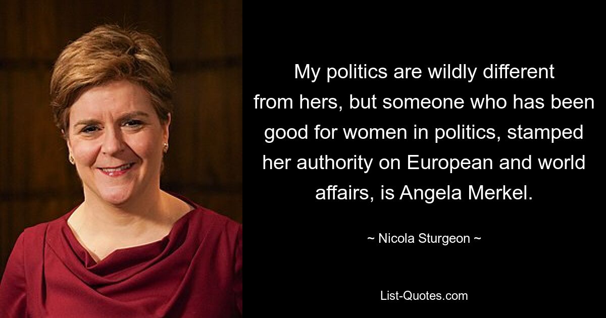 My politics are wildly different from hers, but someone who has been good for women in politics, stamped her authority on European and world affairs, is Angela Merkel. — © Nicola Sturgeon