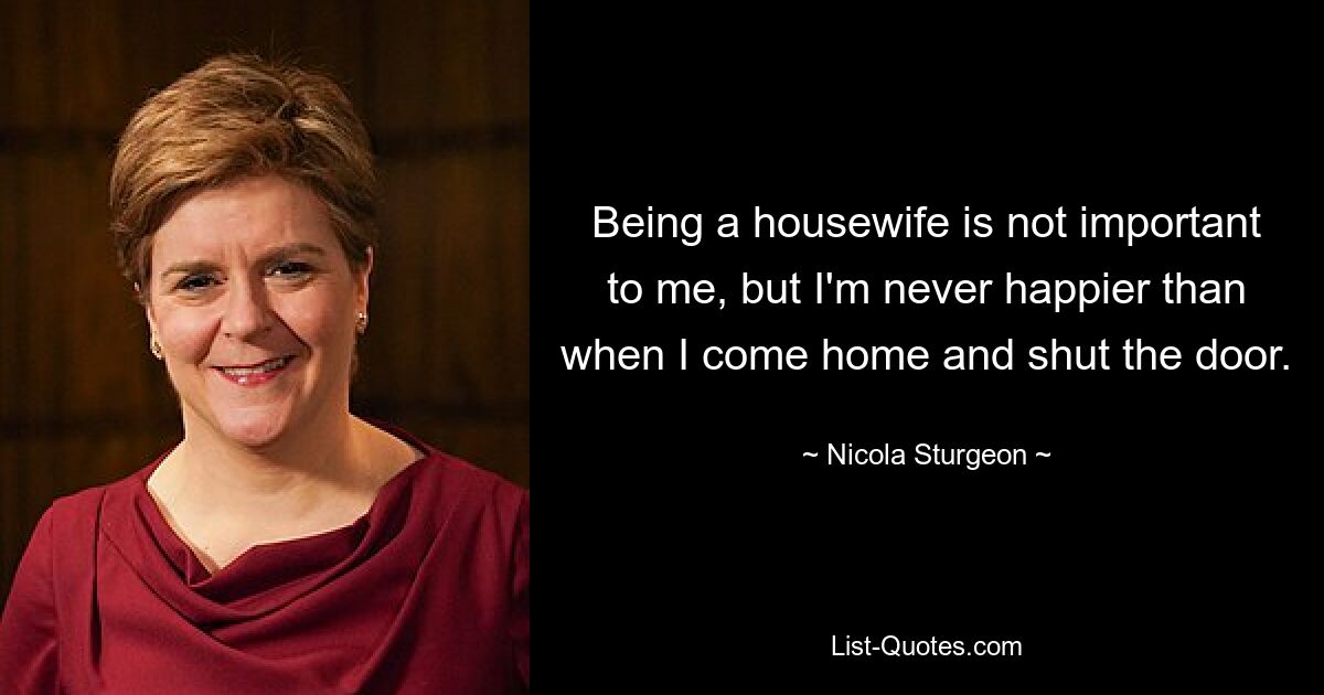 Being a housewife is not important to me, but I'm never happier than when I come home and shut the door. — © Nicola Sturgeon