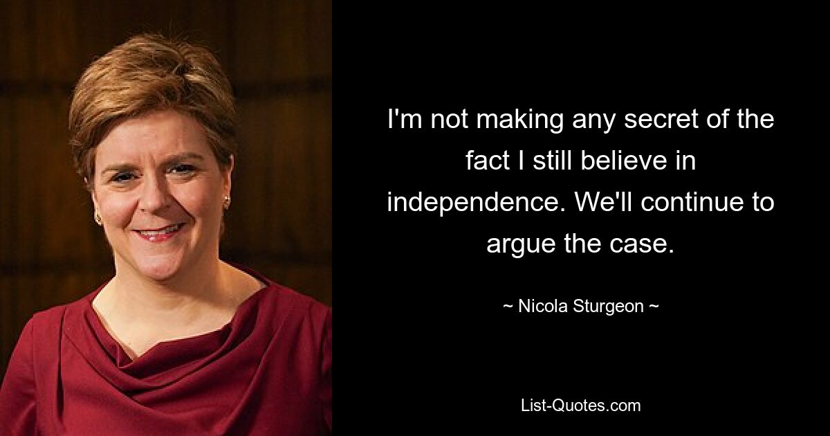 I'm not making any secret of the fact I still believe in independence. We'll continue to argue the case. — © Nicola Sturgeon