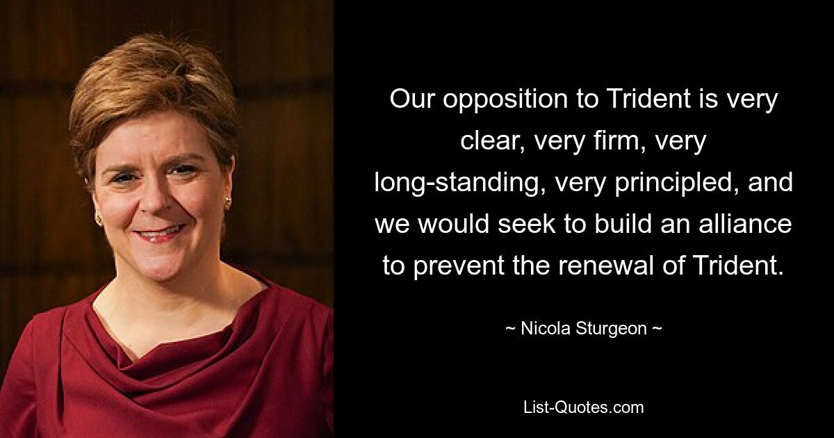 Our opposition to Trident is very clear, very firm, very long-standing, very principled, and we would seek to build an alliance to prevent the renewal of Trident. — © Nicola Sturgeon