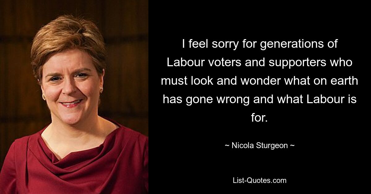 I feel sorry for generations of Labour voters and supporters who must look and wonder what on earth has gone wrong and what Labour is for. — © Nicola Sturgeon