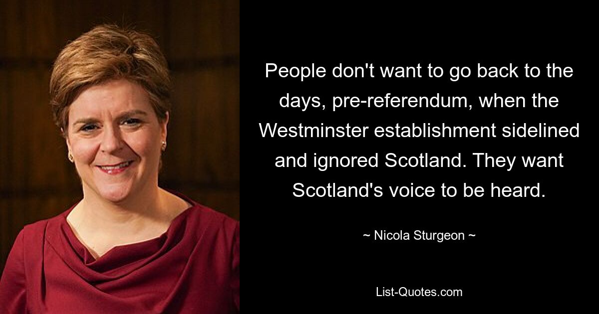 People don't want to go back to the days, pre-referendum, when the Westminster establishment sidelined and ignored Scotland. They want Scotland's voice to be heard. — © Nicola Sturgeon