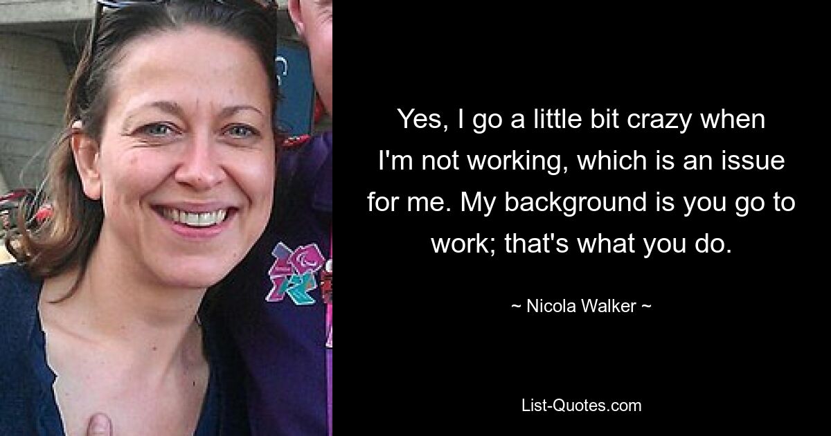 Yes, I go a little bit crazy when I'm not working, which is an issue for me. My background is you go to work; that's what you do. — © Nicola Walker