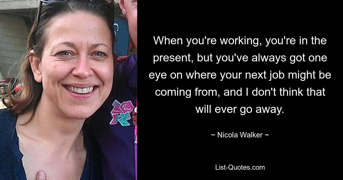 When you're working, you're in the present, but you've always got one eye on where your next job might be coming from, and I don't think that will ever go away. — © Nicola Walker