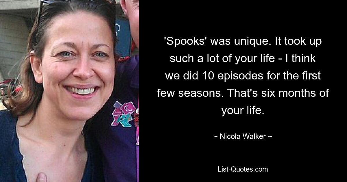 'Spooks' was unique. It took up such a lot of your life - I think we did 10 episodes for the first few seasons. That's six months of your life. — © Nicola Walker