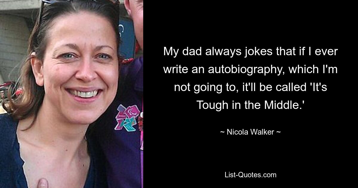 My dad always jokes that if I ever write an autobiography, which I'm not going to, it'll be called 'It's Tough in the Middle.' — © Nicola Walker