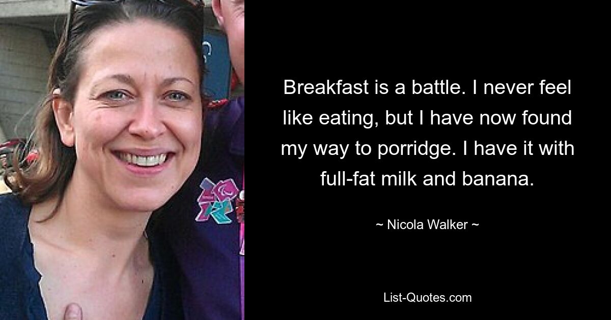 Breakfast is a battle. I never feel like eating, but I have now found my way to porridge. I have it with full-fat milk and banana. — © Nicola Walker