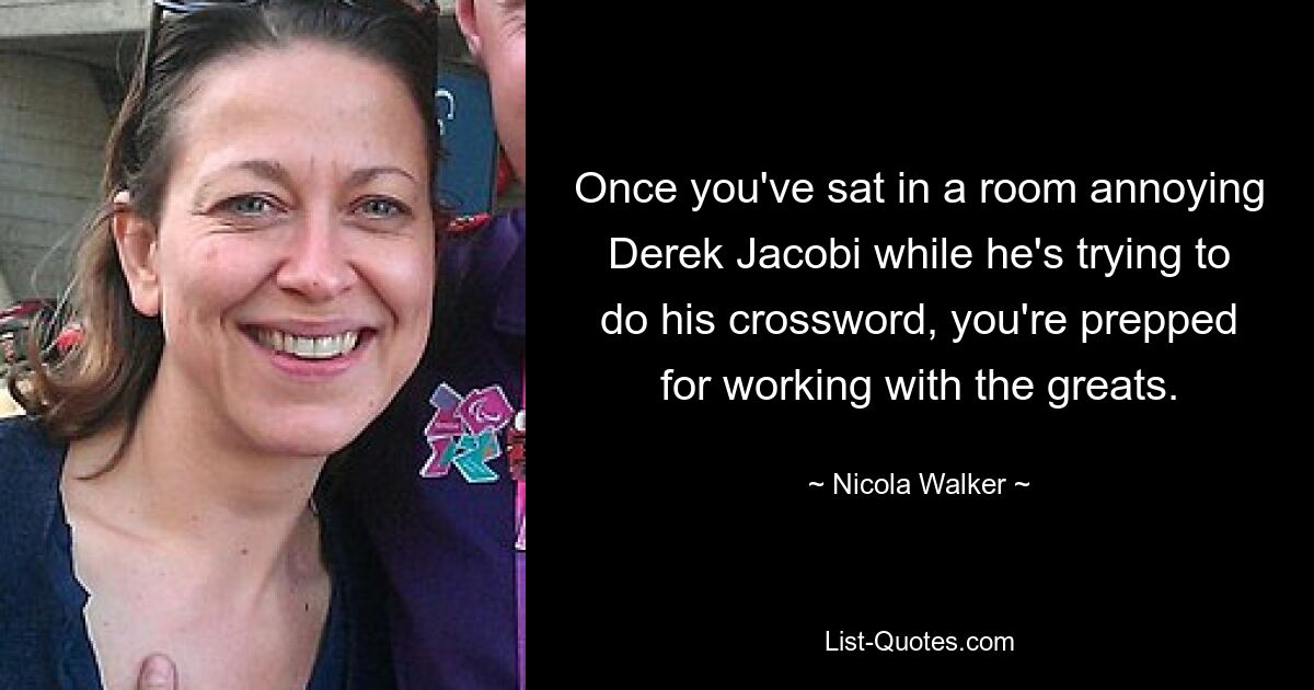 Once you've sat in a room annoying Derek Jacobi while he's trying to do his crossword, you're prepped for working with the greats. — © Nicola Walker