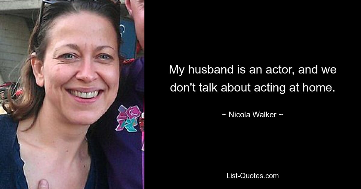 My husband is an actor, and we don't talk about acting at home. — © Nicola Walker