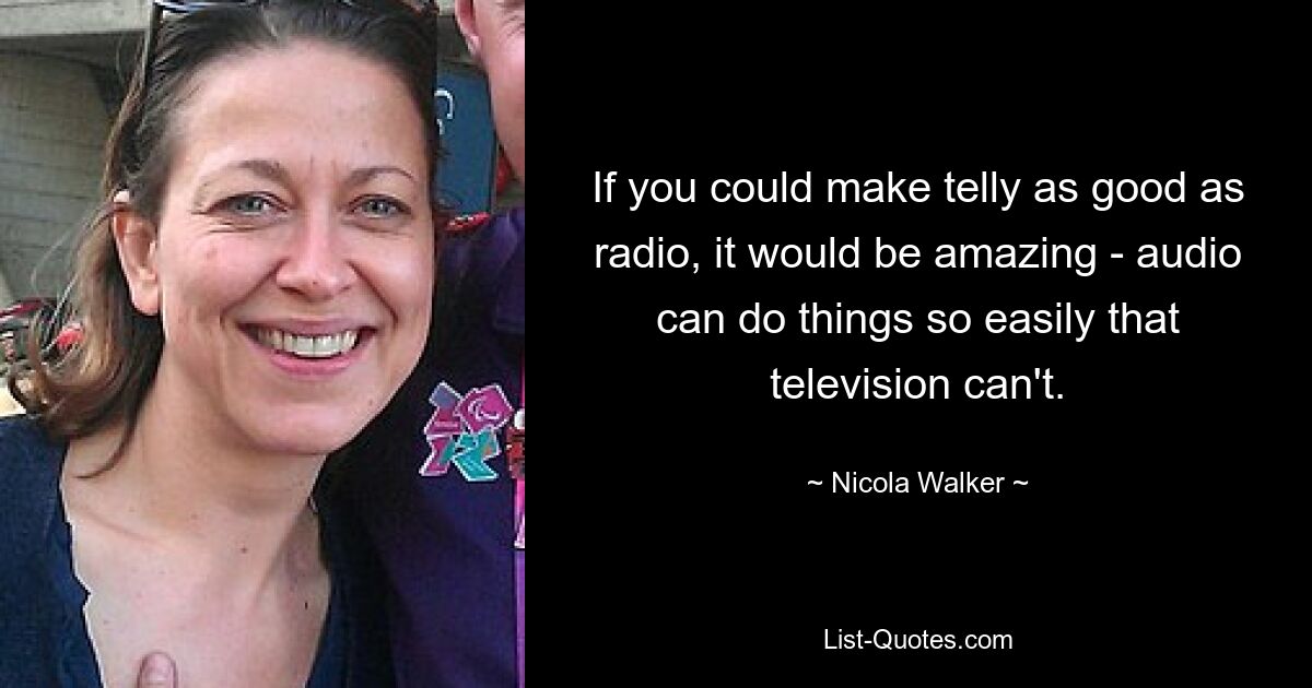 If you could make telly as good as radio, it would be amazing - audio can do things so easily that television can't. — © Nicola Walker