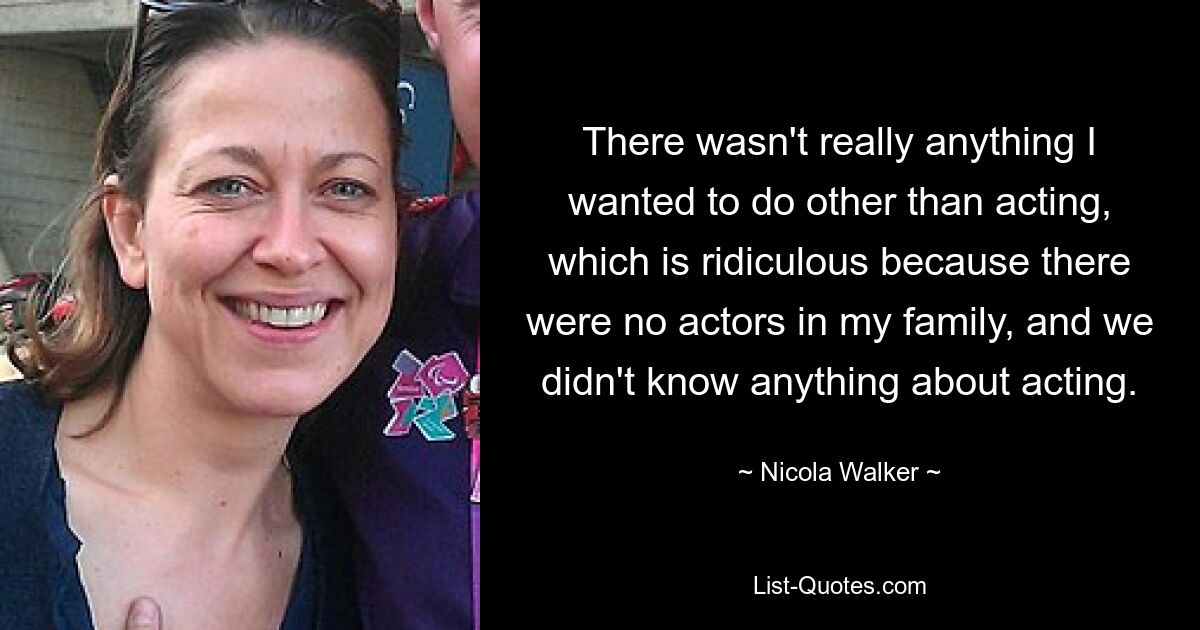 There wasn't really anything I wanted to do other than acting, which is ridiculous because there were no actors in my family, and we didn't know anything about acting. — © Nicola Walker