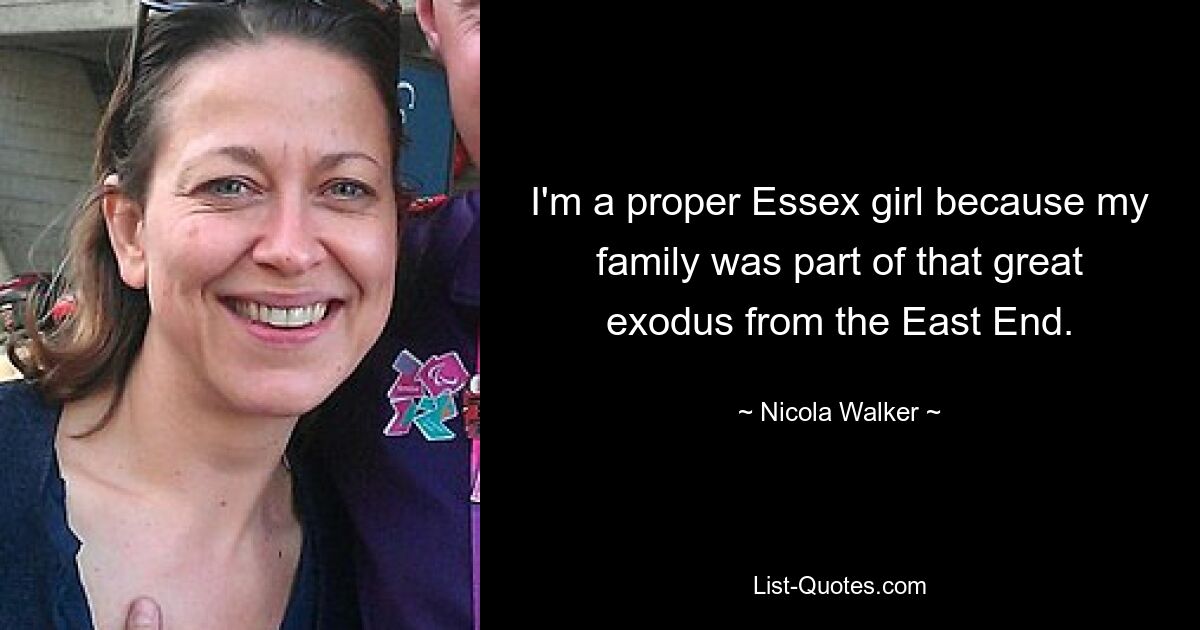 I'm a proper Essex girl because my family was part of that great exodus from the East End. — © Nicola Walker