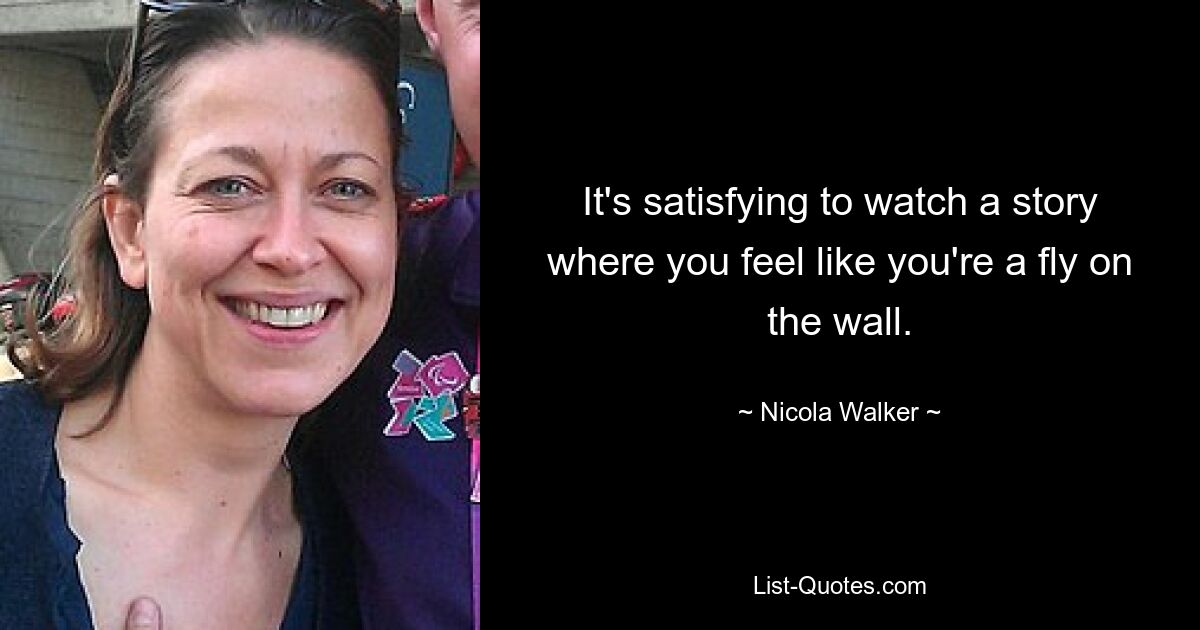 It's satisfying to watch a story where you feel like you're a fly on the wall. — © Nicola Walker