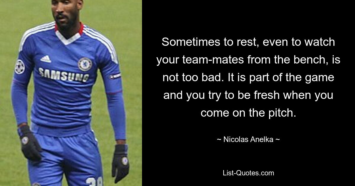 Sometimes to rest, even to watch your team-mates from the bench, is not too bad. It is part of the game and you try to be fresh when you come on the pitch. — © Nicolas Anelka