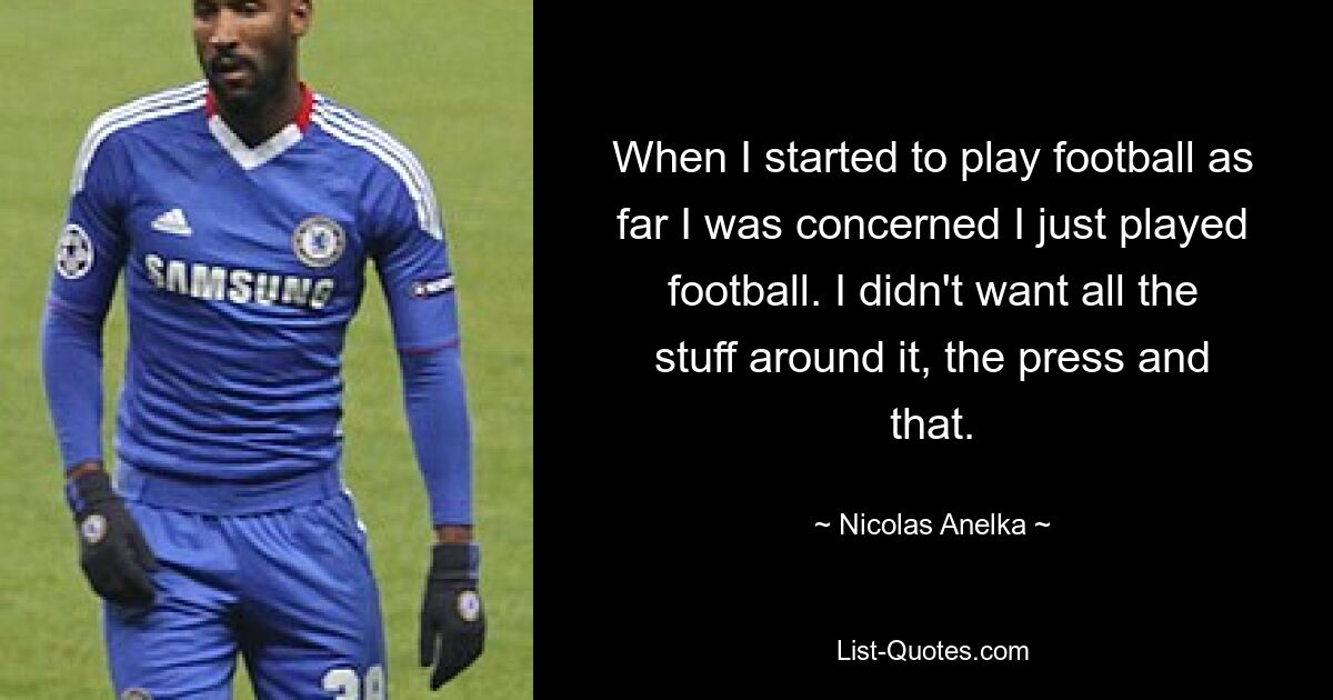 When I started to play football as far I was concerned I just played football. I didn't want all the stuff around it, the press and that. — © Nicolas Anelka