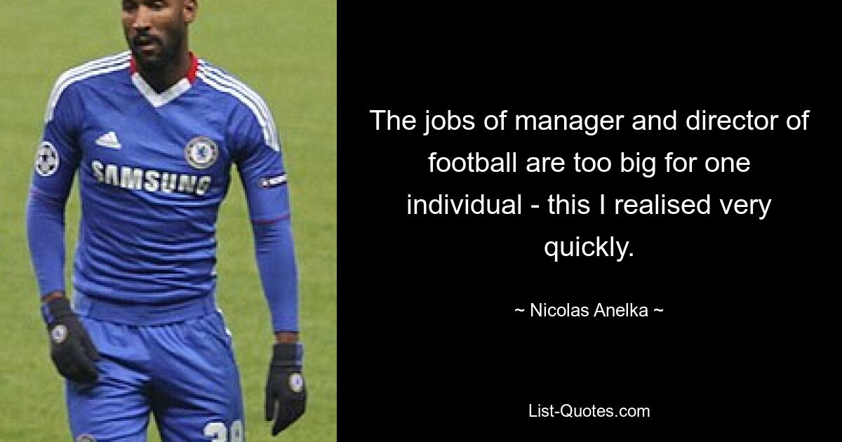 The jobs of manager and director of football are too big for one individual - this I realised very quickly. — © Nicolas Anelka