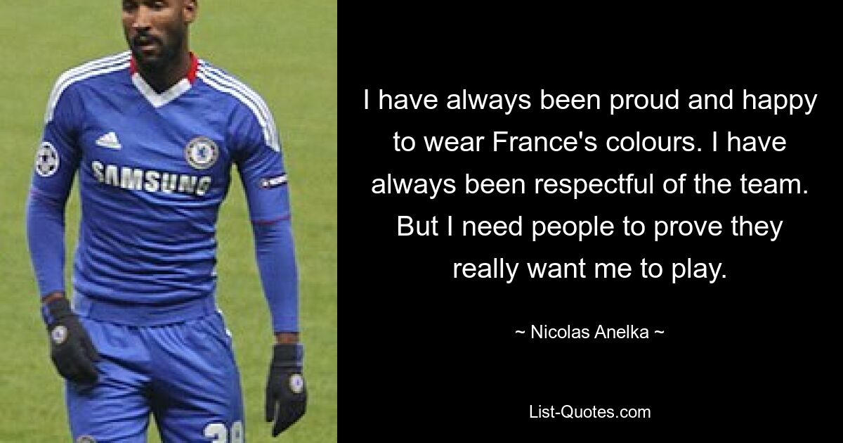 I have always been proud and happy to wear France's colours. I have always been respectful of the team. But I need people to prove they really want me to play. — © Nicolas Anelka