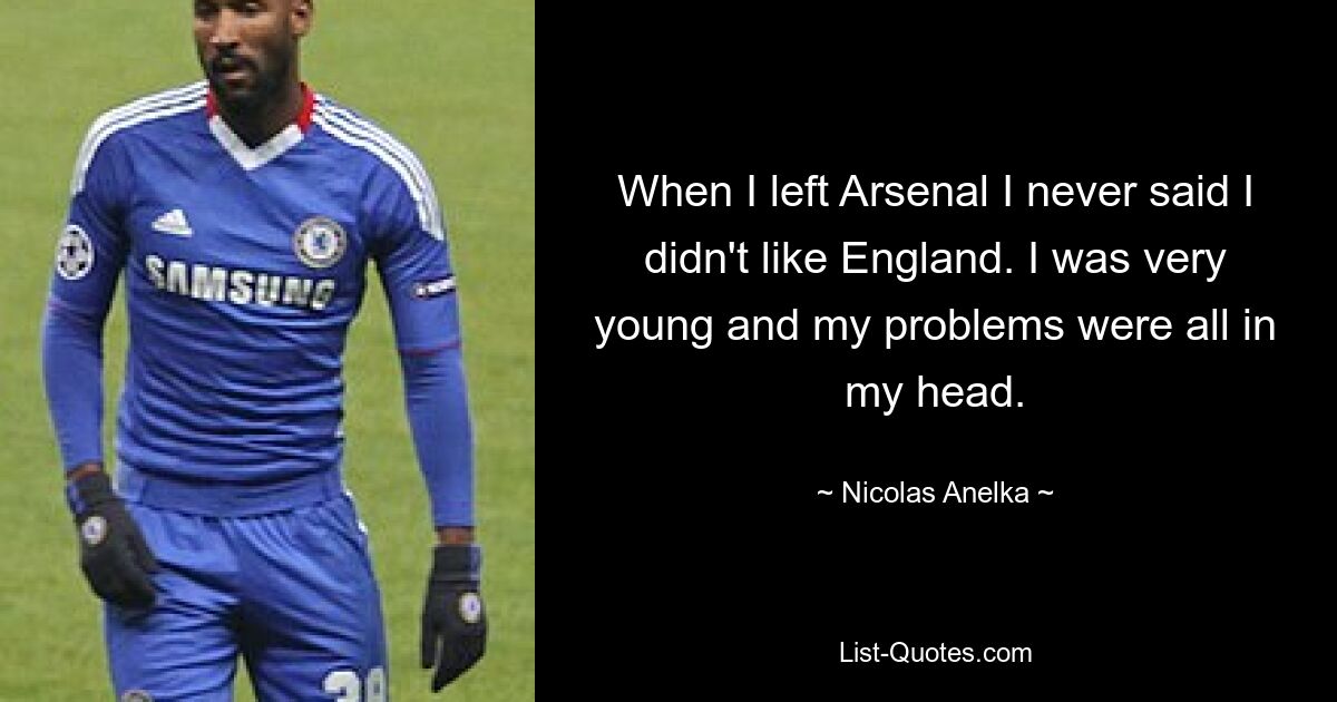 When I left Arsenal I never said I didn't like England. I was very young and my problems were all in my head. — © Nicolas Anelka