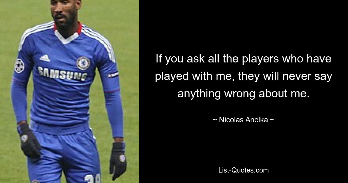 If you ask all the players who have played with me, they will never say anything wrong about me. — © Nicolas Anelka