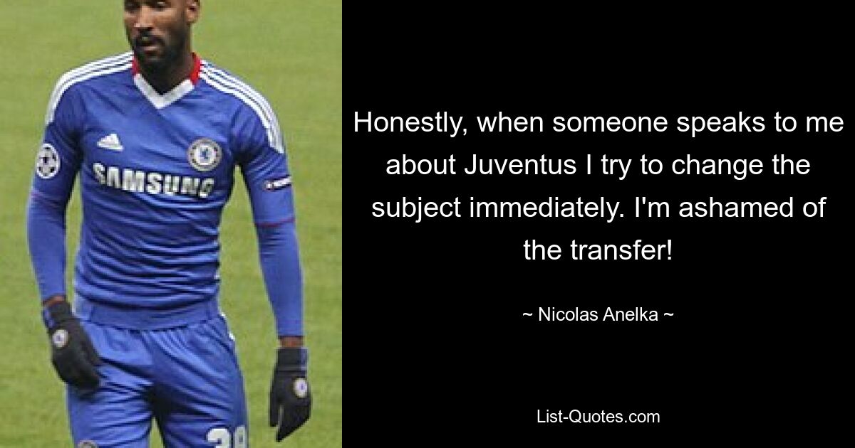 Honestly, when someone speaks to me about Juventus I try to change the subject immediately. I'm ashamed of the transfer! — © Nicolas Anelka