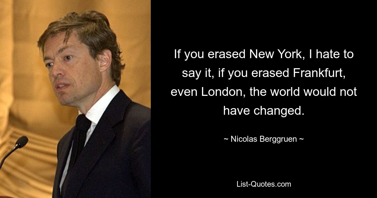 If you erased New York, I hate to say it, if you erased Frankfurt, even London, the world would not have changed. — © Nicolas Berggruen