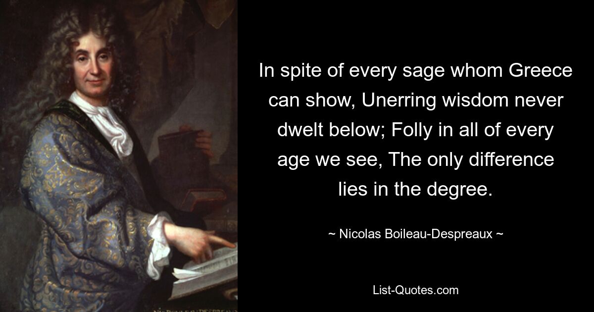 In spite of every sage whom Greece can show, Unerring wisdom never dwelt below; Folly in all of every age we see, The only difference lies in the degree. — © Nicolas Boileau-Despreaux