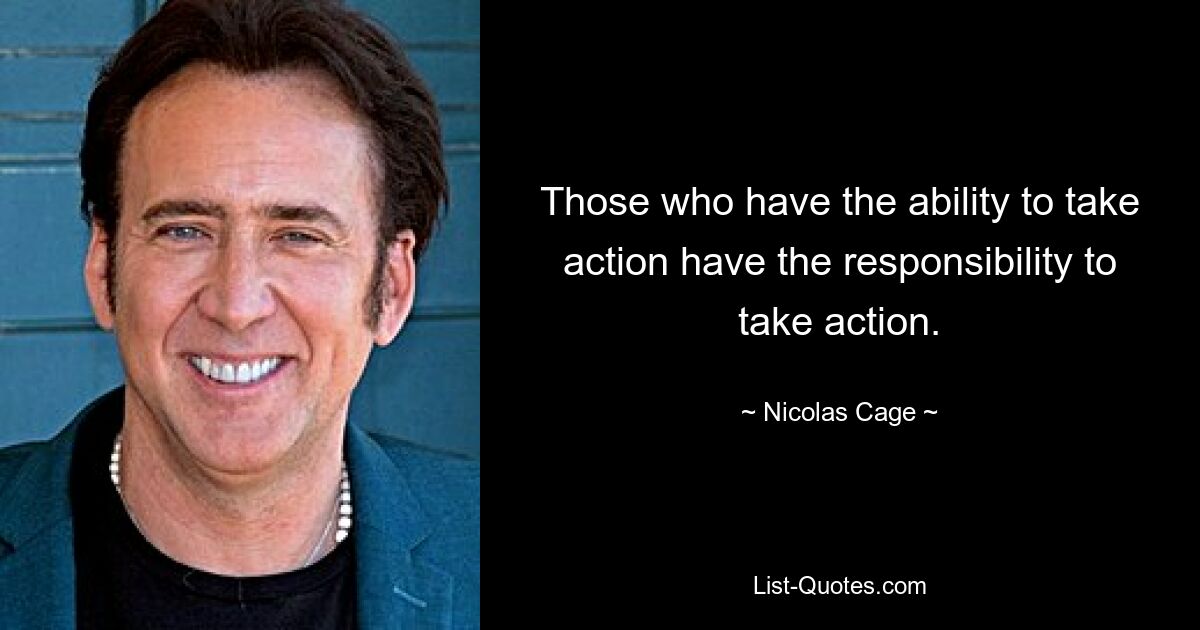 Those who have the ability to take action have the responsibility to take action. — © Nicolas Cage