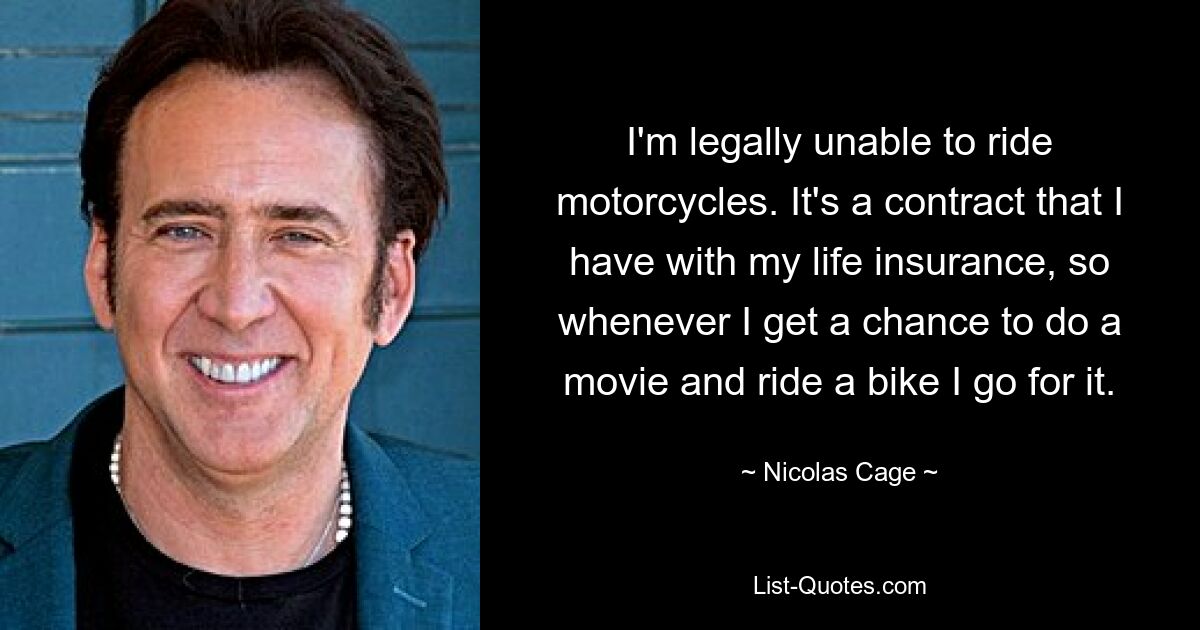 I'm legally unable to ride motorcycles. It's a contract that I have with my life insurance, so whenever I get a chance to do a movie and ride a bike I go for it. — © Nicolas Cage