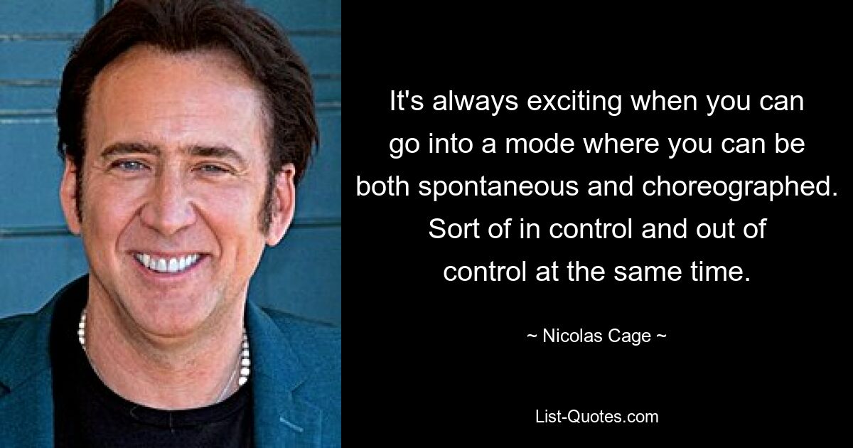 It's always exciting when you can go into a mode where you can be both spontaneous and choreographed. Sort of in control and out of control at the same time. — © Nicolas Cage