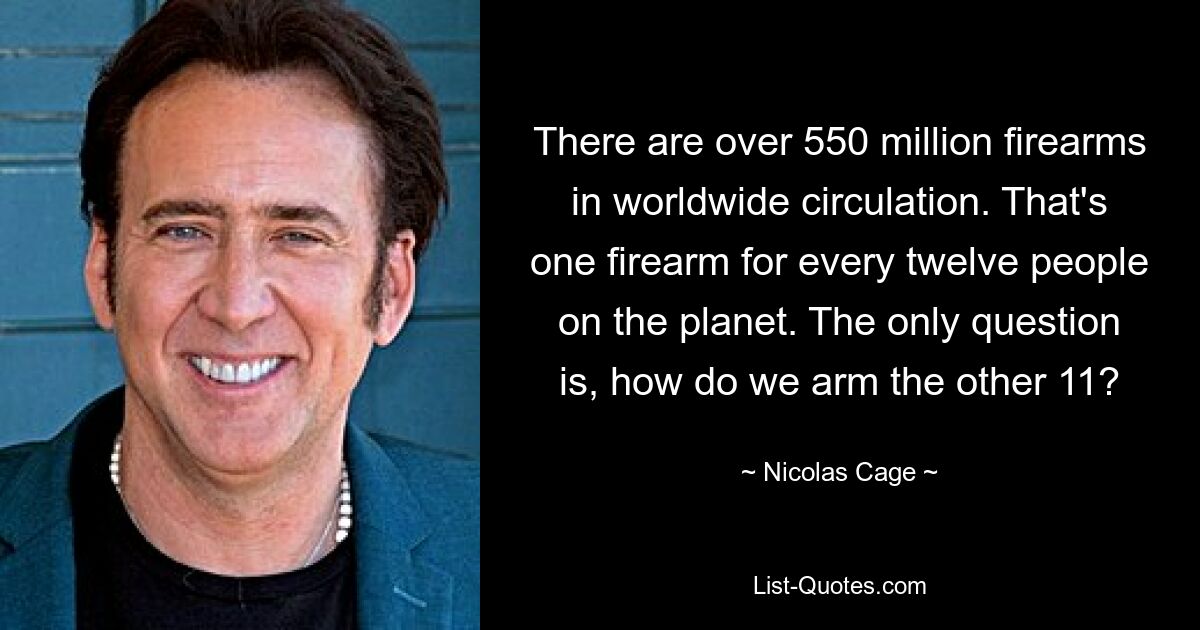 There are over 550 million firearms in worldwide circulation. That's one firearm for every twelve people on the planet. The only question is, how do we arm the other 11? — © Nicolas Cage