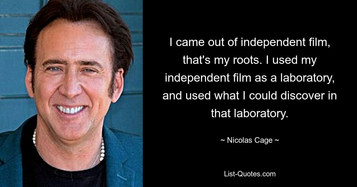 I came out of independent film, that's my roots. I used my independent film as a laboratory, and used what I could discover in that laboratory. — © Nicolas Cage