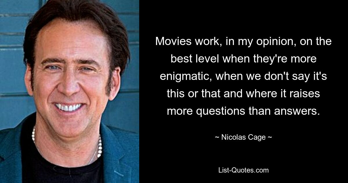 Movies work, in my opinion, on the best level when they're more enigmatic, when we don't say it's this or that and where it raises more questions than answers. — © Nicolas Cage