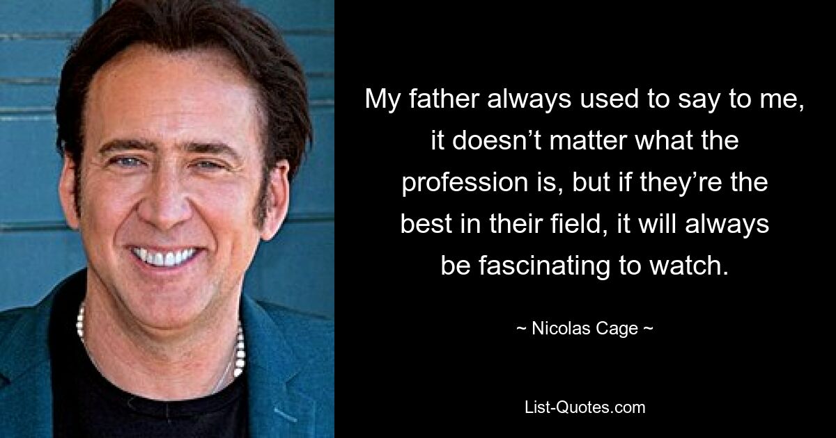 My father always used to say to me, it doesn’t matter what the profession is, but if they’re the best in their field, it will always be fascinating to watch. — © Nicolas Cage